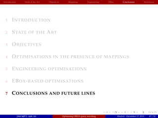 Introduction State of the Art Objectives Mappings Engineering EBox Conclusions References
1 INTRODUCTION
2 STATE OF THE ART
3 OBJECTIVES
4 OPTIMISATIONS IN THE PRESENCE OF MAPPINGS
5 ENGINEERING OPTIMISATIONS
6 EBOX-BASED OPTIMISATIONS
7 CONCLUSIONS AND FUTURE LINES
jmora@fi.upm.es Optimising OBDA query rewriting Madrid - December 17, 2015 47 / 52
 