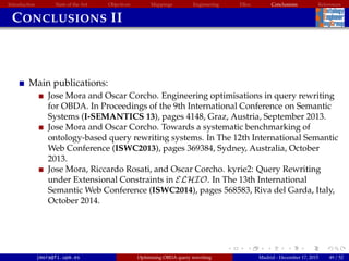 Introduction State of the Art Objectives Mappings Engineering EBox Conclusions References
CONCLUSIONS II
Main publications:
Jose Mora and Oscar Corcho. Engineering optimisations in query rewriting
for OBDA. In Proceedings of the 9th International Conference on Semantic
Systems (I-SEMANTICS 13), pages 4148, Graz, Austria, September 2013.
Jose Mora and Oscar Corcho. Towards a systematic benchmarking of
ontology-based query rewriting systems. In The 12th International Semantic
Web Conference (ISWC2013), pages 369384, Sydney, Australia, October
2013.
Jose Mora, Riccardo Rosati, and Oscar Corcho. kyrie2: Query Rewriting
under Extensional Constraints in ELHIO. In The 13th International
Semantic Web Conference (ISWC2014), pages 568583, Riva del Garda, Italy,
October 2014.
jmora@fi.upm.es Optimising OBDA query rewriting Madrid - December 17, 2015 49 / 52
 