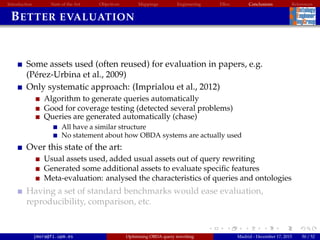 Introduction State of the Art Objectives Mappings Engineering EBox Conclusions References
BETTER EVALUATION
Some assets used (often reused) for evaluation in papers, e.g.
(P´erez-Urbina et al., 2009)
Only systematic approach: (Imprialou et al., 2012)
Algorithm to generate queries automatically
Good for coverage testing (detected several problems)
Queries are generated automatically (chase)
All have a similar structure
No statement about how OBDA systems are actually used
Over this state of the art:
Usual assets used, added usual assets out of query rewriting
Generated some additional assets to evaluate speciﬁc features
Meta-evaluation: analysed the characteristics of queries and ontologies
Having a set of standard benchmarks would ease evaluation,
reproducibility, comparison, etc.
jmora@fi.upm.es Optimising OBDA query rewriting Madrid - December 17, 2015 50 / 52
 