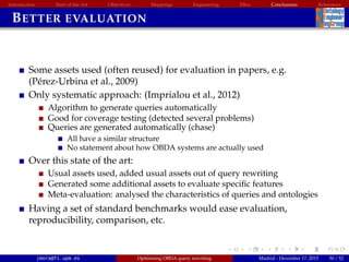 Introduction State of the Art Objectives Mappings Engineering EBox Conclusions References
BETTER EVALUATION
Some assets used (often reused) for evaluation in papers, e.g.
(P´erez-Urbina et al., 2009)
Only systematic approach: (Imprialou et al., 2012)
Algorithm to generate queries automatically
Good for coverage testing (detected several problems)
Queries are generated automatically (chase)
All have a similar structure
No statement about how OBDA systems are actually used
Over this state of the art:
Usual assets used, added usual assets out of query rewriting
Generated some additional assets to evaluate speciﬁc features
Meta-evaluation: analysed the characteristics of queries and ontologies
Having a set of standard benchmarks would ease evaluation,
reproducibility, comparison, etc.
jmora@fi.upm.es Optimising OBDA query rewriting Madrid - December 17, 2015 50 / 52
 