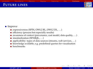 Introduction State of the Art Objectives Mappings Engineering EBox Conclusions References
FUTURE LINES
Improve
expressiveness (SPIN, OWL2 RL, OWL2 DL, ...)
efﬁciency (process but especially results)
awareness of context (provenance, cost model, data quality, ...)
standardization (SPARQL, ...)
applicability: types of data sources (streams, web services, ...)
knowledge available, e.g. predeﬁned queries for visualisation
benchmarks
jmora@fi.upm.es Optimising OBDA query rewriting Madrid - December 17, 2015 51 / 52
 