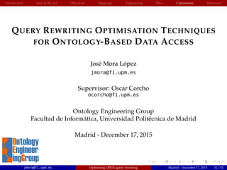 Introduction State of the Art Objectives Mappings Engineering EBox Conclusions References
QUERY REWRITING OPTIMISATION TECHNIQUES
FOR ONTOLOGY-BASED DATA ACCESS
Jos´e Mora L´opez
jmora@fi.upm.es
Supervisor: Oscar Corcho
ocorcho@fi.upm.es
Ontology Engineering Group
Facultad de Inform´atica, Universidad Polit´ecnica de Madrid
Madrid - December 17, 2015
jmora@fi.upm.es Optimising OBDA query rewriting Madrid - December 17, 2015 52 / 52
 