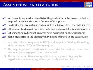 Introduction State of the Art Objectives Mappings Engineering EBox Conclusions References
ASSUMPTIONS AND LIMITATIONS
A1. We can obtain an exhaustive list of the predicates in the ontology that are
mapped to some data source for a set of mappings.
A2. Predicates that are not mapped cannot be retrieved from the data source.
A3. EBoxes can be derived from schemata and data available in data sources.
A4. Set semantics: redundant answers have no impact on the correctness.
A5. Some predicates in the ontology may not be mapped to the data source.
L1. We restrict the input queries to UCQs and output to Datalog. Unfolding
of the output to UCQs will be attempted.
L2. The mapping-based reduction in time and size for rewriting depends on
how many ontology predicates are mapped.
L3. The impact of additional computations in query rewriting may be
negative in some cases, e.g. those speciﬁcally designed for that.
jmora@fi.upm.es Optimising OBDA query rewriting Madrid - December 17, 2015 55 / 52
 
