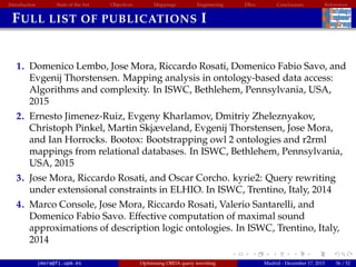 Introduction State of the Art Objectives Mappings Engineering EBox Conclusions References
FULL LIST OF PUBLICATIONS I
1. Domenico Lembo, Jose Mora, Riccardo Rosati, Domenico Fabio Savo, and
Evgenij Thorstensen. Mapping analysis in ontology-based data access:
Algorithms and complexity. In ISWC, Bethlehem, Pennsylvania, USA,
2015
2. Ernesto Jimenez-Ruiz, Evgeny Kharlamov, Dmitriy Zheleznyakov,
Christoph Pinkel, Martin Skjæveland, Evgenij Thorstensen, Jose Mora,
and Ian Horrocks. Bootox: Bootstrapping owl 2 ontologies and r2rml
mappings from relational databases. In ISWC, Bethlehem, Pennsylvania,
USA, 2015
3. Jose Mora, Riccardo Rosati, and Oscar Corcho. kyrie2: Query rewriting
under extensional constraints in ELHIO. In ISWC, Trentino, Italy, 2014
4. Marco Console, Jose Mora, Riccardo Rosati, Valerio Santarelli, and
Domenico Fabio Savo. Effective computation of maximal sound
approximations of description logic ontologies. In ISWC, Trentino, Italy,
2014
jmora@fi.upm.es Optimising OBDA query rewriting Madrid - December 17, 2015 56 / 52
 