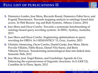 Introduction State of the Art Objectives Mappings Engineering EBox Conclusions References
FULL LIST OF PUBLICATIONS II
5. Domenico Lembo, Jose Mora, Riccardo Rosati, Domenico Fabio Savo, and
Evgenij Thorstensen. Towards mapping analysis in ontology-based data
access. In Web Reason- ing and Rule Systems, Athens, Greece, 2014
6. Jose Mora and Oscar Corcho. Towards a systematic benchmarking of
ontology-based query rewriting systems. In ISWC, Sydney, Australia,
2013
7. Jose Mora and Oscar Corcho. Engineering optimisations in query
rewriting for OBDA. In I-SEMANTICS ’13, Graz, Austria, 2013
8. Ghislain Atemezing, Oscar Corcho, Daniel Garijo, Jose Mora, Mar´ıa
Poveda-Villal´on, Pablo Rozas, Daniel Vila-Suero, and Boris
Villaz´on-Terrazas. Transforming meteorological data into linked data.
Semantic Web, 2012
9. Jose Mora, Jos´e ´Angel Ramos, and Guadalupe Aguado de Cea.
Enhancing the expressiveness of linguistic structures. In E-LKR’12),
Castell´on de la Plana, Spain, 2012
jmora@fi.upm.es Optimising OBDA query rewriting Madrid - December 17, 2015 57 / 52
 