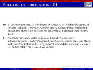 Introduction State of the Art Objectives Mappings Engineering EBox Conclusions References
FULL LIST OF PUBLICATIONS III
10. B. Villaz´on-Terrazas, D. Vila-Suero, D. Garijo, L. M. Vilches-Bl´azquez, M.
Poveda- Villal´on, J. Mora, O. Corcho, and A. G´omez-P´erez. Publishing
linked data-there is no one-size-ﬁts-all formula. European Data Forum,
2012
11. Alexander de Le´on, Victor Saquicela, Luis M. Vilches, Boris
Villaz´on-Terrazas, Freddy Priyatna, Oscar Corcho, Carlos Buil, Jose Mora,
and Jean-Paul Calbimonte. Geographical linked data: a spanish use case.
In I-SEMANTICS ’10, Graz, Austria, 2010
jmora@fi.upm.es Optimising OBDA query rewriting Madrid - December 17, 2015 58 / 52
 