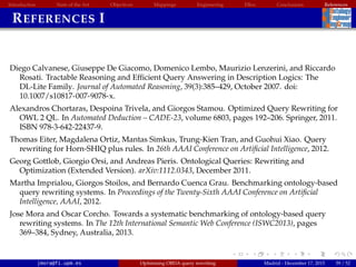 Introduction State of the Art Objectives Mappings Engineering EBox Conclusions References
REFERENCES I
Diego Calvanese, Giuseppe De Giacomo, Domenico Lembo, Maurizio Lenzerini, and Riccardo
Rosati. Tractable Reasoning and Efﬁcient Query Answering in Description Logics: The
DL-Lite Family. Journal of Automated Reasoning, 39(3):385–429, October 2007. doi:
10.1007/s10817-007-9078-x.
Alexandros Chortaras, Despoina Trivela, and Giorgos Stamou. Optimized Query Rewriting for
OWL 2 QL. In Automated Deduction – CADE-23, volume 6803, pages 192–206. Springer, 2011.
ISBN 978-3-642-22437-9.
Thomas Eiter, Magdalena Ortiz, Mantas Simkus, Trung-Kien Tran, and Guohui Xiao. Query
rewriting for Horn-SHIQ plus rules. In 26th AAAI Conference on Artiﬁcial Intelligence, 2012.
Georg Gottlob, Giorgio Orsi, and Andreas Pieris. Ontological Queries: Rewriting and
Optimization (Extended Version). arXiv:1112.0343, December 2011.
Martha Imprialou, Giorgos Stoilos, and Bernardo Cuenca Grau. Benchmarking ontology-based
query rewriting systems. In Proceedings of the Twenty-Sixth AAAI Conference on Artiﬁcial
Intelligence, AAAI, 2012.
Jose Mora and Oscar Corcho. Towards a systematic benchmarking of ontology-based query
rewriting systems. In The 12th International Semantic Web Conference (ISWC2013), pages
369–384, Sydney, Australia, 2013.
jmora@fi.upm.es Optimising OBDA query rewriting Madrid - December 17, 2015 59 / 52
 
