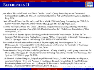 Introduction State of the Art Objectives Mappings Engineering EBox Conclusions References
REFERENCES II
Jose Mora, Riccardo Rosati, and Oscar Corcho. kyrie2: Query Rewriting under Extensional
Constraints in ELHIO. In The 13th International Semantic Web Conference (ISWC2014), Trentino,
Italy, 2014.
H´ector P´erez-Urbina, Ian Horrocks, and Boris Motik. Efﬁcient Query Answering for OWL 2. In
Lecture Notes in Computer Science, volume 5823, pages 489–504. Springer, 2009.
Mariano Rodr´ıguez-Muro and Diego Calvanese. Dependencies: Making ontology based data
access work in practice. Proc. of the 5th Alberto Mendelzon Int. Workshop on Foundations of Data
Management, 2011.
Riccardo Rosati. Prexto: Query Rewriting under Extensional Constraints in DL-Lite. In The
Semantic Web: Research and Applications, volume 7295 of Lecture Notes in Computer Science, pages
360–374. Springer Berlin / Heidelberg, 2012. ISBN 978-3-642-30283-1.
Riccardo Rosati and Alessandro Almatelli. Improving Query Answering over DL-Lite
Ontologies. In Proceedings of the Twelfth International Conference on the Principles of Knowledge
Representation and Reasoning. AAAI Press, 2010.
Tassos Venetis, Giorgos Stoilos, and Giorgos Stamou. Query rewriting under query extensions for
OWL 2 QL ontologies. In The 7th International Workshop on Scalable Semantic Web Knowledge Base
Systems (SSWS 2011), page 59, 2011.
Luis Manuel Vilches-Bl´azquez, Miguel ´Angel Bernab´e-Poveda, Mari Carmen Su´arez-Figueroa,
Asunci´on G´omez-P´erez, and Antonio F. Rodr´ıguez-Pascual. Towntology  hydrOntology:
Relationship between Urban and Hydrographic Features in the Geographic Information
Domain. Ontologies for Urban Development, 61:73–84, 2007.
jmora@fi.upm.es Optimising OBDA query rewriting Madrid - December 17, 2015 60 / 52
 