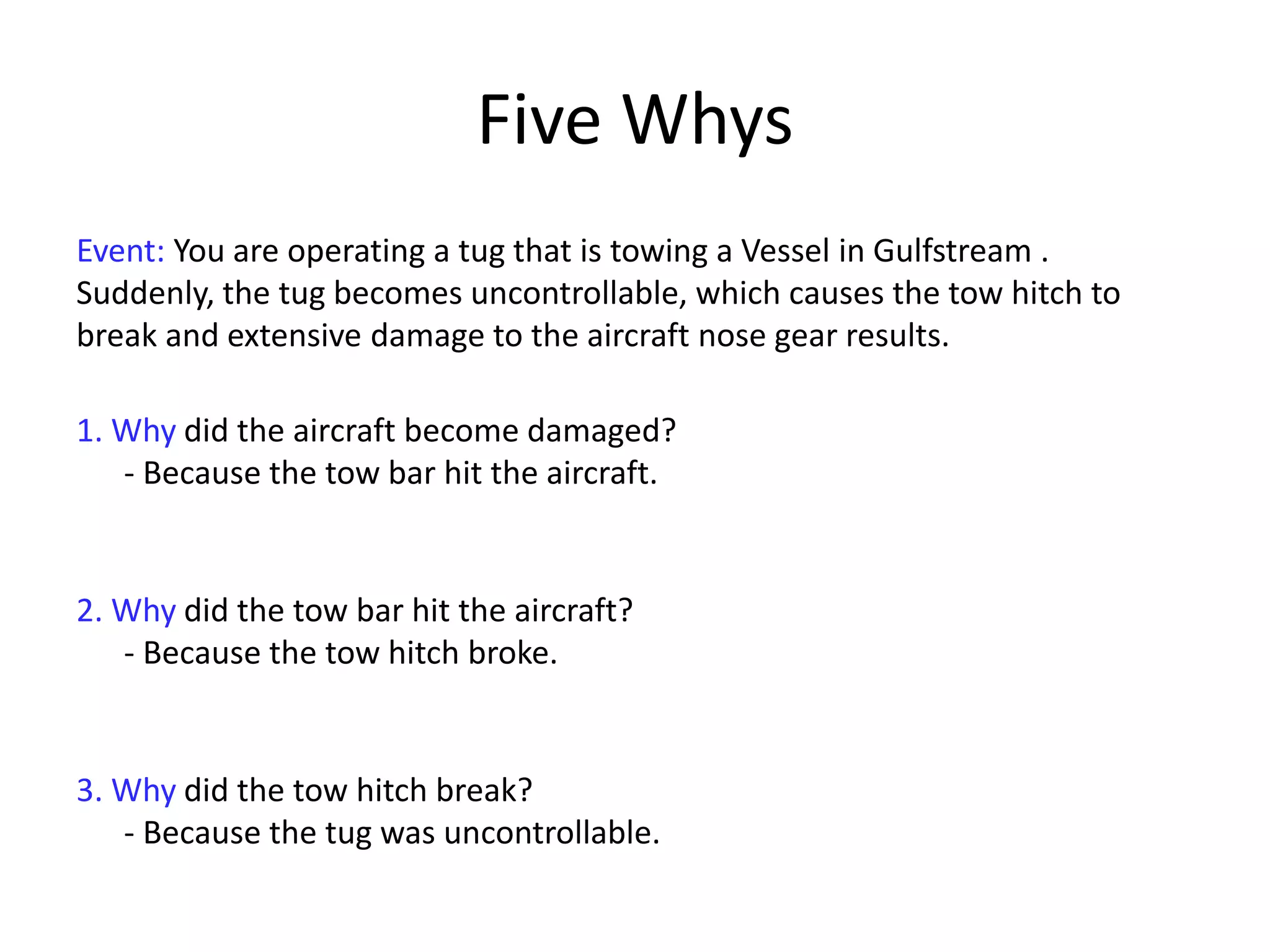 Five Whys
Event: You are operating a tug that is towing a Vessel in Gulfstream .
Suddenly, the tug becomes uncontrollable, which causes the tow hitch to
break and extensive damage to the aircraft nose gear results.
1. Why did the aircraft become damaged?
- Because the tow bar hit the aircraft.
2. Why did the tow bar hit the aircraft?
- Because the tow hitch broke.
3. Why did the tow hitch break?
- Because the tug was uncontrollable.
 