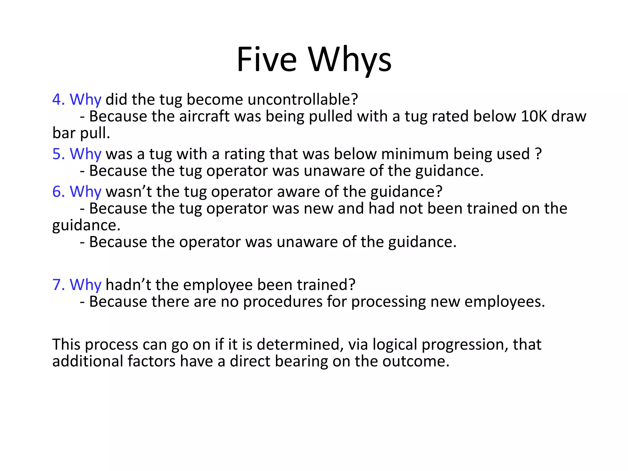 Five Whys
4. Why did the tug become uncontrollable?
- Because the aircraft was being pulled with a tug rated below 10K draw
bar pull.
5. Why was a tug with a rating that was below minimum being used ?
- Because the tug operator was unaware of the guidance.
6. Why wasn’t the tug operator aware of the guidance?
- Because the tug operator was new and had not been trained on the
guidance.
- Because the operator was unaware of the guidance.
7. Why hadn’t the employee been trained?
- Because there are no procedures for processing new employees.
This process can go on if it is determined, via logical progression, that
additional factors have a direct bearing on the outcome.
 