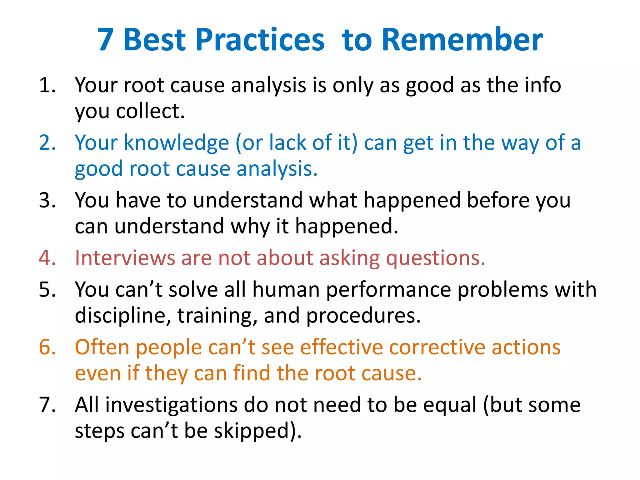 7 Best Practices to Remember
1. Your root cause analysis is only as good as the info
you collect.
2. Your knowledge (or lack of it) can get in the way of a
good root cause analysis.
3. You have to understand what happened before you
can understand why it happened.
4. Interviews are not about asking questions.
5. You can’t solve all human performance problems with
discipline, training, and procedures.
6. Often people can’t see effective corrective actions
even if they can find the root cause.
7. All investigations do not need to be equal (but some
steps can’t be skipped).
 