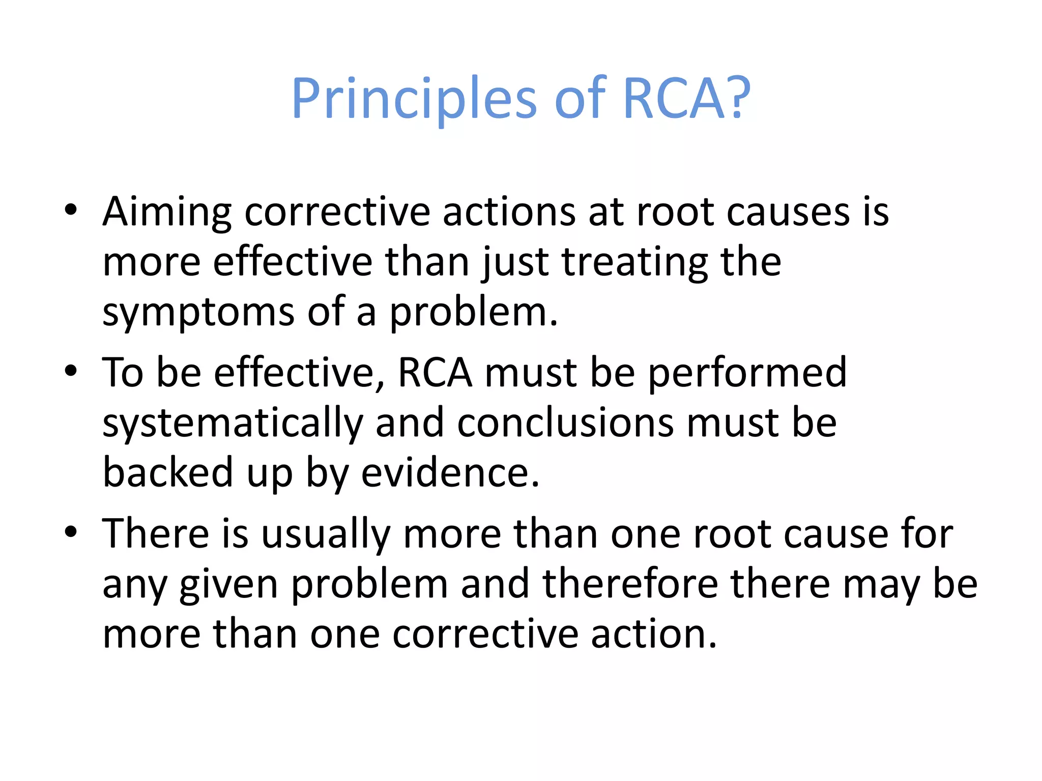Principles of RCA?
• Aiming corrective actions at root causes is
more effective than just treating the
symptoms of a problem.
• To be effective, RCA must be performed
systematically and conclusions must be
backed up by evidence.
• There is usually more than one root cause for
any given problem and therefore there may be
more than one corrective action.
 