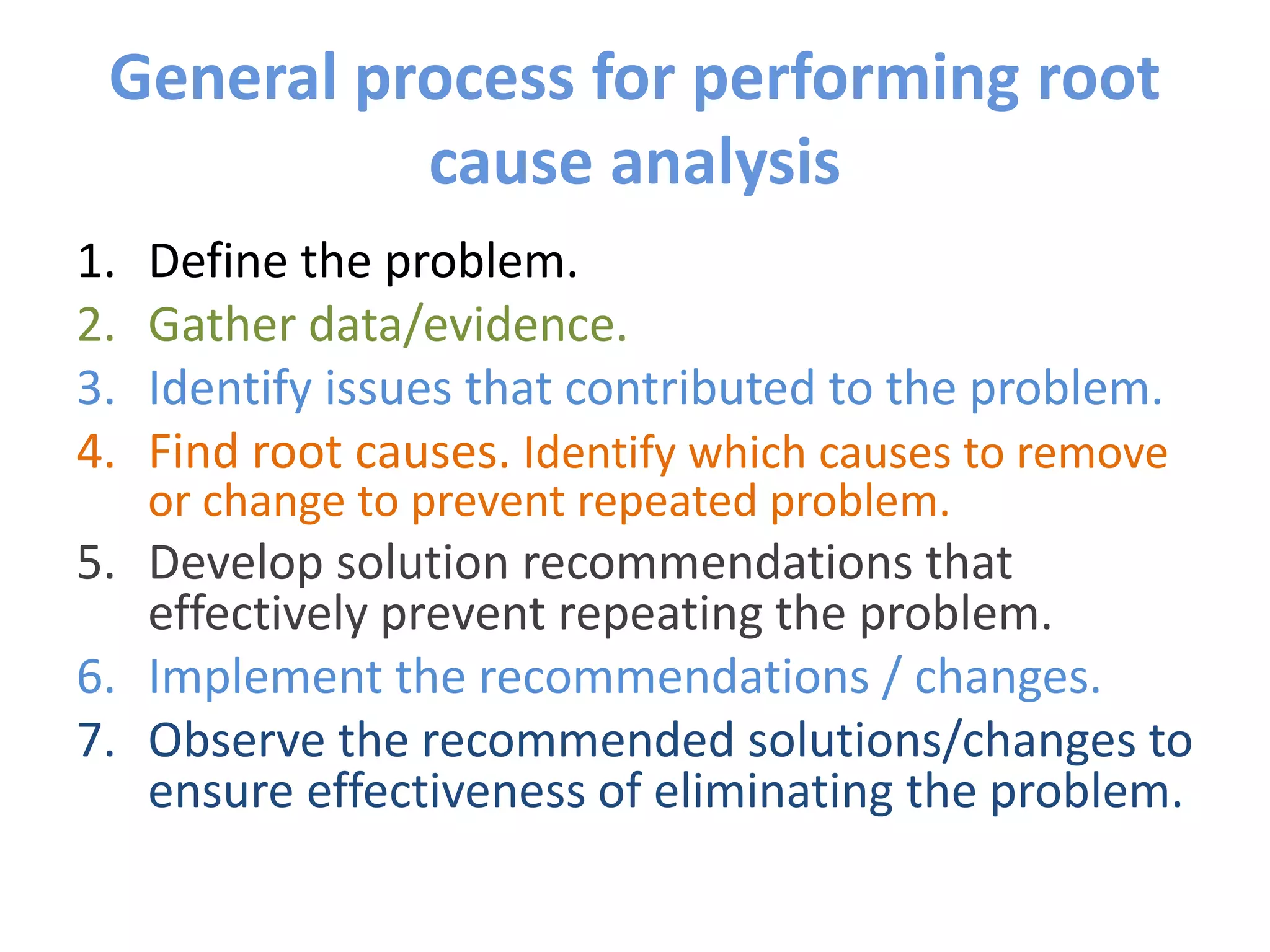 General process for performing root
cause analysis
1. Define the problem.
2. Gather data/evidence.
3. Identify issues that contributed to the problem.
4. Find root causes. Identify which causes to remove
or change to prevent repeated problem.
5. Develop solution recommendations that
effectively prevent repeating the problem.
6. Implement the recommendations / changes.
7. Observe the recommended solutions/changes to
ensure effectiveness of eliminating the problem.
 