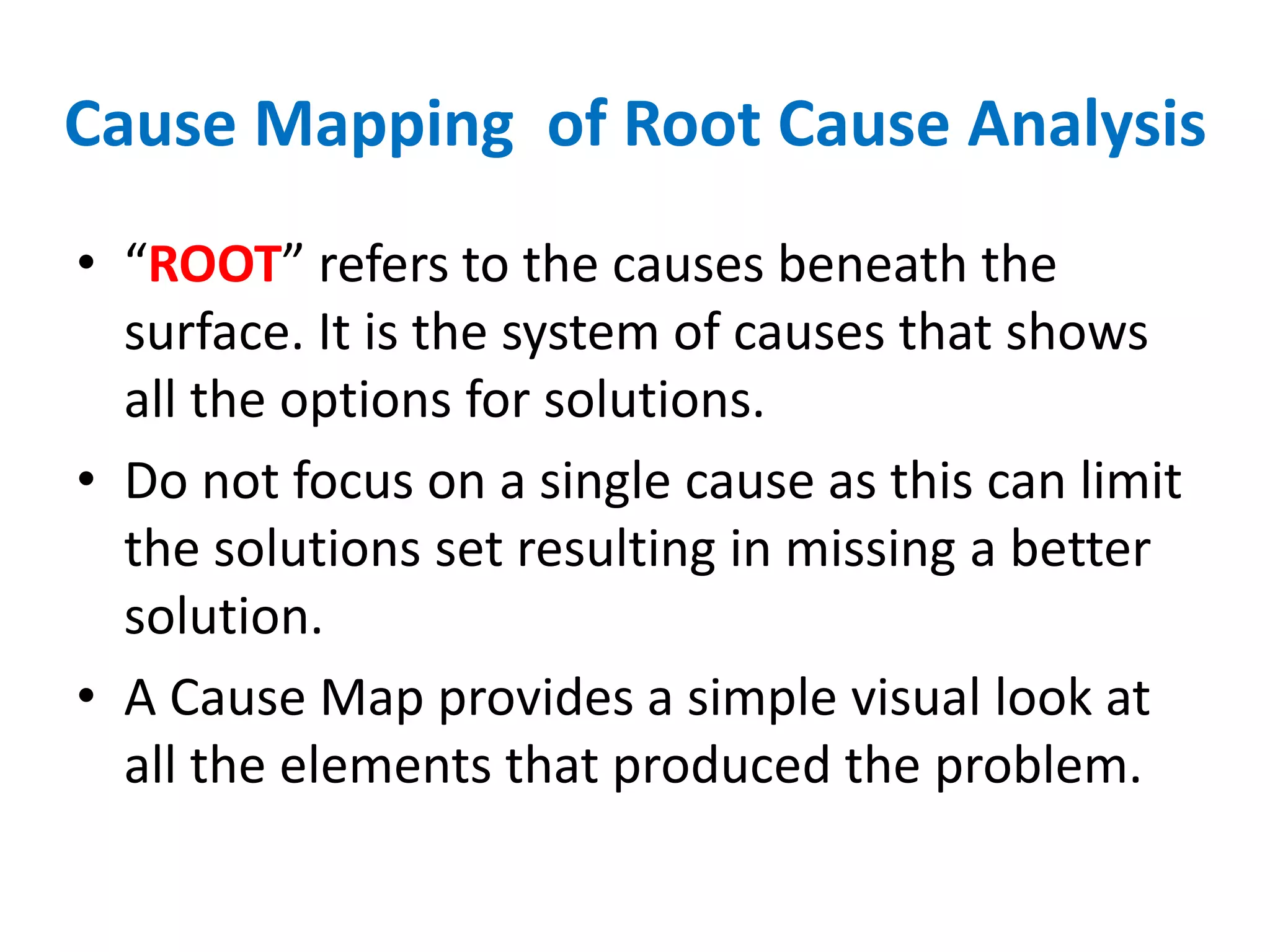 Cause Mapping of Root Cause Analysis
• “ROOT” refers to the causes beneath the
surface. It is the system of causes that shows
all the options for solutions.
• Do not focus on a single cause as this can limit
the solutions set resulting in missing a better
solution.
• A Cause Map provides a simple visual look at
all the elements that produced the problem.
 