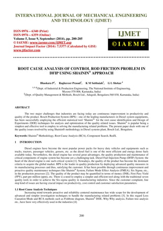 Proceedings of the 2nd
International Conference on Current Trends in Engineering and Management ICCTEM -2014
17 – 19, July 2014, Mysore, Karnataka, India
200
ROOT CAUSE ANALYSIS OF CONTROL ROD FRICTION PROBLEM IN
DFIP USING SHAININ®
APPROACH
Bhaskara P1
, Raghuveer Prasad2
, K M Subbaiah3
, G L Shekar 4
1, 3, 4
(Dept. of Industrial & Production Engineering, The National Institute of Engineering,
Mysore-570 008, Karnataka, India)
2
(Dept. of Quality Management & Methods, Bosch Ltd., Adugodi, Bengaluru-560 030, Karnataka, India)
ABSTRACT
The two major challenges that industries are facing today are continuous improvement in productivity and
quality of the product. Bosch Production System (BPS) - one of the leading manufacturers in Diesel system equipments,
has been successfully employing the efficient statistical tool ‘Shainin®
’ for the root cause identification and Design of
Experiments (DOE) techniques for analysis and optimization of the quality related issues. Shainin®
is popular being a
simplest and effective tool to employ in solving the manufacturing related problems. The present paper deals with one of
the quality issues resolved by using Shainin® methodology in Diesel systems plant, Bosch Ltd., Bengaluru.
Keywords: Shainin®
Methodology, Root Cause Analysis (RCA), Component Search, RedX.
1 INTRODUCTION
Diesel engines have become the most popular power packs for heavy duty vehicles and equipments such as
trucks, tractors, passenger vehicles, gensets, etc. as the diesel fuel is one of the most efficient and energy dense fuels
available today. Nevertheless, the diesel engine has several great advantages, the quality production and maintenance of
critical components of engine system has become yet a challenging task. Diesel Fuel Injection Pump (DFIP) System- the
heart of the diesel engine is one such critical system [1]. Nowadays, the quality of the product has become the dominant
criteria to acquire the global market. BPS is the leader in quality production by deploying advanced quality measures in
its manufacturing processes and thus, satisfying the customer. It has been possible through continuous improvement and
proactive quality maintenance techniques like Shainin®
System, Failure Mode Effect Analysis (FMEA), Six Sigma, etc.,
in the production processes [2]. The quality of the product may be quantified in terms of money (INR), First Pass Yield
(FPY), part per million (ppm), etc. There is a need to employ a simpler and efficient tool along with the traditional seven
quality tools in order to achieve the Six-sigma quality in manufacturing industries. Since the customer complaint, line
stop kind of issues are having crucial impact on productivity, cost control and customer satisfaction parameters.
1.1 Root Cause Analysis Techniques
Increasing trend towards proactive and reliability centered maintenance has wide scope for the development of
advanced and simpler investigation techniques to handle the manufacturing related problems [3]. In this regard Loss
Causation Mode and RCA methods such as Fishbone diagram, Shainin®
DOE, Why-Why analysis, Failure tree analysis
etc., have been very effectively used in the industries [4].
INTERNATIONAL JOURNAL OF MECHANICAL ENGINEERING
AND TECHNOLOGY (IJMET)
ISSN 0976 – 6340 (Print)
ISSN 0976 – 6359 (Online)
Volume 5, Issue 9, September (2014), pp. 200-205
© IAEME: www.iaeme.com/IJMET.asp
Journal Impact Factor (2014): 7.5377 (Calculated by GISI)
www.jifactor.com
IJMET
© I A E M E
 