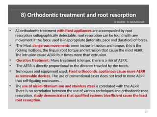 8) Orthodontc treatment and root resorpton
• All orthodontc treatment with fixed appliances are accompanied by root
resorpton radiographically detectable. root resorpton can be found with any
movement if the force used is inappropriate (intensity, pace and duraton) of forces.
• -The Most dangerous movements seem incisor intrusion and torque, this is the
rocking motons, the lingual root torque and intrusion that cause the most AERR.
The intrusion cause AERR four tmes more than extrusion.
• -Duraton Treatment: More treatment is longer, there is a risk of AERR.
• -The AERR is directly proportonal to the distance traveled by the tooth.
• Techniques and equipment used. Fixed orthodontc appliances cause more AERR
as removable devices. The use of conventonal cases does not lead to more AERR
that self-ligatng enclosures. ,
• The use of nickel-ttanium son and stainless steel is correlated with the AERR
There is no correlaton between the use of various techniques and orthodontc root
resorpton. study demonstrates that qualified systems bioefficient cause the least
root resorpton.
27
O SANDID- M ABOULNASER
oussama sandid-oussama-sandid-olivier sandid-olivier-sandid-mohamad aboualnaser-mohamad aboualnser-sandid-aboualnaser -mohmad aboulnaser
External Root resorpton in Orthodontcs-oussama sandid- olivier sandid -o sandid-mohamad aboualnaser-mohamad aboulnaser-m aboualnaser 
 
