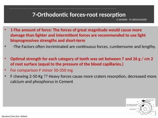 7-Orthodontc forces-root resorpton
• 1-The amount of force: The forces of great magnitude would cause more
damage than lighter and intermittent forces are recommended to use light
bioprogressives strengths and short-term
•   -The Factors often incriminated are contnuous forces, cumbersome and lengthy.
• Optmal strength for each category of teeth was set between 7 and 26 g / cm 2
of root surface (equal to the pressure of the blood capillaries.)
• For comparison F minor 50-350 mg
• F chewing 2-50 Kg ?? Heavy forces cause more craters resorpton, decreased more
calcium and phosphorus in Cement
28
Abuabara,Chan,Acar ,Ballard,
O SANDID- M ABOULNASER
oussama sandid-oussama-sandid-olivier sandid-olivier-sandid-mohamad aboualnaser-mohamad aboualnser-sandid-aboualnaser -mohmad aboulnaser
External Root resorpton in Orthodontcs-oussama sandid- olivier sandid -o sandid-mohamad aboualnaser-mohamad aboulnaser-m aboualnaser 
 