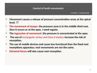 Control of tooth movements
• Movement causes a release of pressure concentraton areas at the apical
level. ??
• The movement of torque: the pressure zone is in the middle third root,
then it occurs or at the apex. I need regular.
• The ingression of movement: the pressure is concentrated at the apex.
• The use of rectangular arches and Class II elastcs increase the risk of
resorpton.
• The use of mobile devices and cause less functonal than the fixed root
resorptons apparatus; root movements are not the same.
• Extraoral forces will also cause root resorpton.
29
O SANDID- M ABOULNASER
oussama sandid-oussama-sandid-olivier sandid-olivier-sandid-mohamad aboualnaser-mohamad aboualnser-sandid-aboualnaser -mohmad aboulnaser
External Root resorpton in Orthodontcs-oussama sandid- olivier sandid -o sandid-mohamad aboualnaser-mohamad aboulnaser-m aboualnaser 
 