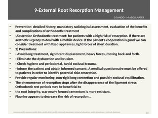 9-External Root Resorpton Management
• Preventon: detailed history, mandatory radiological assessment, evaluaton of the benefits
and complicatons of orthodontc treatment
• -Abstenton Orthodontc treatment: for patents with a high risk of resorpton. If there are
aesthetc urgency to deal with a mobile device. If the patent's cooperaton is good we can
consider treatment with fixed appliances, light forces of short duraton.
• 2) Precautons:
• - Avoid long treatment, significant displacement, heavy forces, moving back and forth.
• - Eliminate the dysfuncton and bruxism.
• - Check hygiene and periodontal. Avoid occlusal trauma.
• - Inform the patent and obtain informed consent. A medical questonnaire must be offered
to patents in order to identfy potental risks resorpton.
• Provide regular monitoring, non-rigid long contenton and possibly occlusal equilibraton.
• The phenomenon of resorpton stops after the disappearance of the ligament stress;
Orthodontc rest periods may be beneficial to
• the root integrity, scar newly formed cementum is more resistant.
• Fluorine appears to decrease the risk of resorpton ..
32 
O SANDID- M ABOULNASER
oussama sandid-oussama-sandid-olivier sandid-olivier-sandid-mohamad aboualnaser-mohamad aboualnser-sandid-aboualnaser -mohmad aboulnaser
External Root resorpton in Orthodontcs-oussama sandid- olivier sandid -o sandid-mohamad aboualnaser-mohamad aboulnaser-m aboualnaser 
 