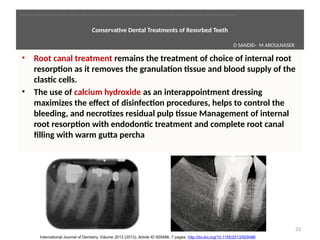  
Conservatve Dental Treatments of Resorbed Teeth
• Root canal treatment remains the treatment of choice of internal root
resorpton as it removes the granulaton tssue and blood supply of the
clastc cells.
• The use of calcium hydroxide as an interappointment dressing
maximizes the effect of disinfecton procedures, helps to control the
bleeding, and necrotzes residual pulp tssue Management of internal
root resorpton with endodontc treatment and complete root canal
filling with warm gutta percha
33
International Journal of Dentistry, Volume 2013 (2013), Article ID 929486, 7 pages, http://dx.doi.org/10.1155/2013/929486
O SANDID- M ABOULNASER
oussama sandid-oussama-sandid-olivier sandid-olivier-sandid-mohamad aboualnaser-mohamad aboualnser-sandid-aboualnaser -mohmad aboulnaser
External Root resorpton in Orthodontcs-oussama sandid- olivier sandid -o sandid-mohamad aboualnaser-mohamad aboulnaser-m aboualnaser 
 