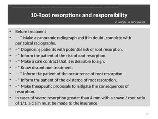 10-Root resorptons and responsibility
• Before treatment
•   - * Make a panoramic radiograph and if in doubt, complete with
periapical radiographs.
• - * Diagnosing patents with potental risk of root resorpton.
• - * Inform the patent of the risk of root resorpton.
• - * Make a care contract that it is desirable to sign.
• - * Know discontnue treatment.
•   - * Inform the patent of the occurtrence of root resorpton.
• - * Inform the patent of the existence of root resorpton.
• - * Make therapeutc proposals to mitgate the consequences of
resorpton.
• In cases of severe resorpton greater than 4 mm with a crown / root rato
of 1/1, a claim must be made to the insurance
37
O SANDID- M ABOULNASER
oussama sandid-oussama-sandid-olivier sandid-olivier-sandid-mohamad aboualnaser-mohamad aboualnser-sandid-aboualnaser -mohmad aboulnaser
External Root resorpton in Orthodontcs-oussama sandid- olivier sandid -o sandid-mohamad aboualnaser-mohamad aboulnaser-m aboualnaser 
 