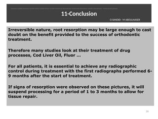 11-Conclusion
Irreversible nature, root resorption may be large enough to cast
doubt on the benefit provided to the success of orthodontic
treatment.
Therefore many studies look at their treatment of drug
processes, Cod Liver Oil, Fluor ...
For all patients, it is essential to achieve any radiographic
control during treatment with the first radiographs performed 6-
9 months after the start of treatment.
If signs of resorption were observed on these pictures, it will
suspend processing for a period of 1 to 3 months to allow for
tissue repair.
39
O SANDID- M ABOULNASER
oussama sandid-oussama-sandid-olivier sandid-olivier-sandid-mohamad aboualnaser-mohamad aboualnser-sandid-aboualnaser -mohmad aboulnaser
 