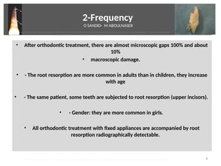 2-Frequency
O SANDID- M ABOULNASER
• After orthodontc treatment, there are almost microscopic gaps 100% and about
10%
• macroscopic damage.
• - The root resorpton are more common in adults than in children, they increase
with age
• - The same patent, some teeth are subjected to root resorpton (upper incisors).
• - Gender: they are more common in girls.
• All orthodontc treatment with fixed appliances are accompanied by root
resorpton radiographically detectable.
6
oussama sandid-oussama-sandid-olivier sandid-olivier-sandid-mohamad aboualnaser-mohamad aboualnser-sandid-aboualnaser -mohmad aboulnaser
External Root resorpton in Orthodontcs-oussama sandid- olivier sandid -o sandid-mohamad aboualnaser-mohamad aboulnaser-m aboualnaser 
 
