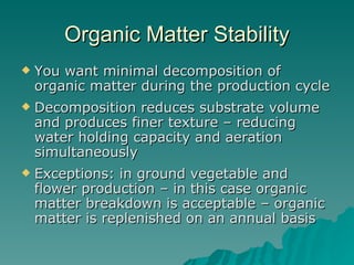 Organic Matter Stability You want minimal decomposition of organic matter during the production cycle  Decomposition reduces substrate volume and produces finer texture – reducing water holding capacity and aeration simultaneously  Exceptions: in ground vegetable and flower production – in this case organic matter breakdown is acceptable – organic matter is replenished on an annual basis  
