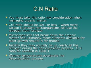 C:N Ratio You must take this ratio into consideration when managing organic matter  C:N ratio should be 30:1 or less – when more carbon is present microorganisms will use the nitrogen from fertilizer  Microorganisms that break down the organic matter and ultimately make nutrients available for plant growth require N for protein  Initially they may actually tie up nearly all the nitrogen during the decomposition process.  C:N ratio for sawdust is 1000:1  Warmer temperatures accelerate the decomposition process. 