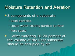 Moisture Retention and Aeration 3 components of a substrate Solid particles Liquid water coating particle surface Pore space After watering 10-20 percent of the volume of the Root substrate should be occupied by air 