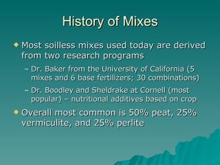 History of Mixes Most soilless mixes used today are derived from two research programs Dr. Baker from the University of California (5 mixes and 6 base fertilizers; 30 combinations) Dr. Boodley and Sheldrake at Cornell (most popular) – nutritional additives based on crop Overall most common is 50% peat, 25% vermiculite, and 25% perlite 