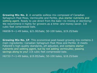 Growing Mix No. 2 . A versatile soilless mix composed of Canadian Sphagnum Peat Moss, Vermiculite and Perlite,  plus starter nutrients and wetting agent . Ready to use direct from the bale—no mixing or sterilizing! We recommend it highly for growers as a time- and money-saver. 3.8 cubic feet compressed bale. H6658-9—1-49 bales, $21.00/bale; 50-100 bales, $19.25/bale Growing Mix No. 1P . This economical peat-based growing mix contains 2 main ingredients: Canadian Sphagnum Peat Moss and Perlite. It meets Fafard®’s high quality standards, pH adjusted, and  contains starter nutrients and wetting agent ,  but by not adding vermiculite; passing savings along to you!  3.8 cubic feet compressed bale. H6732-7—1-49 bales, $19.85/bale; 50-100 bales, $18.25/bale 