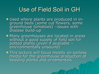 Use of Field Soil in GH Used where plants are produced in in-ground beds (some cut flowers, some greenhouse tomatoes) –issues with disease build-up Many greenhouses are located in areas without a good supply of field soil for potted plants (even if available – environmentally unsound) This lecture will focus mostly on soilless media for the greenhouse production of bedding plants and ornamentals 