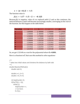 3
	 =	( + )/ 	 = 	 . 	
The function value is-
( )	= 	 . ³ − . − 	 =	− . 	
Because f(c) is negative, value of a is replaced with 1.5 and as this continues, the
interval between a and b will become increasingly smaller, converging on the root of
the function. See this happen in the table below.
Iteration a b c f(c)
1 1.00000 2. 00000 1.50000 −0.12500
2 1.50000 2. 00000 1.75000 1.60937
3 1.50000 1.75000 1.62500 0.66601
4 1.50000 1.62500 1.56250 0.25219
5 1.50000 1.56250 1.53125 0.05911
6 1.50000 1.53125 1.51562 −0.03405
7 1.51562 1.53125 1.52343 0.01225
8 1.51562 1.52343 1.51953 −0.01097
9 1.51953 1.52343 1.52148 0.00062
So, we got 1.52148 as a root for the polynomial where ϵ0=0.001.
Here is a function in C that uses this method to solve equations-
/**
* takes two initial values and shortens the distance by both side
**/
double BisectionMethod(){
double root=0;
double a=1, b=3;
double c=0, fc=0;
int loopCounter=0;
if(f(a)*f(b) < 0){
while(1){
loopCounter++;
c=(a+b)/2;
fc=f(c);
 