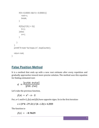 4
if(fc<0.00001 && fc>-0.00001){
root=c;
break;
}
if((f(a))*(fc) < 0){
b=c;
}else{
a=c;
}
}
}
printf("It took %d loops.n", loopCounter);
return root;
}
False Position Method
It is a method that ends up with a new root estimate after every repetition and
gradually approaches toward more precise solution. The method uses this equation
for finding estimated root-
	 =
∗ ( )–	 ∗ ( )
( )–	 ( )
	
Let’s take the previous function,
( )	= 	 ³	– 	 	– 	 	
For, a=1 and b=2, f(a) and f(b) have opposite signs. So in the first iteration-
c = [1*4 – 2*(-2) ] / [4 – (-2)] = 1.3333
The function is-
( )	=		 − .
 
