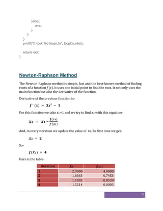 6
}else{
a=c;
}
}
}
printf("It took %d loops.n", loopCounter);
return root;
}
Newton-Raphson Method
The Newton-Raphson method is simple, fast and the best-known method of finding
roots of a function f (x). It uses one initial point to find the root. It not only uses the
main function but also the derivative of the function.
Derivative of the previous function is-
	′	( )	= 	 ²	 − 	 	
For this function we take x1 =1 and we try to find x2 with this equation-
	 = 	 	–
( )
′( )
And, in every iteration we update the value of x1. So first time we get-
	 = 	
So-
( )	= 	 	
Here is the table-
Iteration X2 f(x2)
1 2.0000 4.0000
2 1.6363 0.7453
3 1.5303 0.0539
4 1.5214 0.0003
 