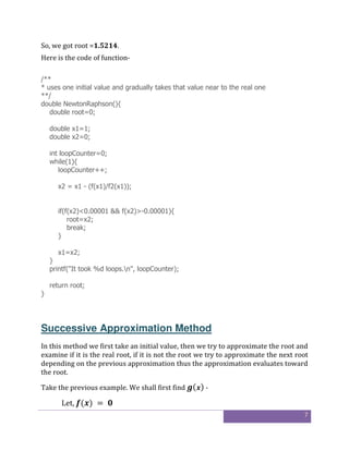 7
So, we got root =1.5214.
Here is the code of function-
/**
* uses one initial value and gradually takes that value near to the real one
**/
double NewtonRaphson(){
double root=0;
double x1=1;
double x2=0;
int loopCounter=0;
while(1){
loopCounter++;
x2 = x1 - (f(x1)/f2(x1));
if(f(x2)<0.00001 && f(x2)>-0.00001){
root=x2;
break;
}
x1=x2;
}
printf("It took %d loops.n", loopCounter);
return root;
}
Successive Approximation Method
In this method we first take an initial value, then we try to approximate the root and
examine if it is the real root, if it is not the root we try to approximate the next root
depending on the previous approximation thus the approximation evaluates toward
the root.
Take the previous example. We shall first find ( ) -
Let, ( )	= 	 	
 