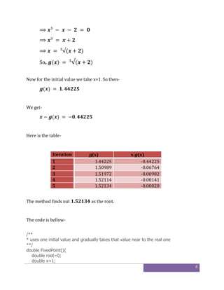 8
⟹ ³	 − 	 	 − 	 	 = 	
⟹ ³	 = 	 + 	
⟹ 	 = 	³√( + )
So, ( )	= 	³√( + )
Now for the initial value we take x=1. So then-
( )	= 	 .
We get-
− ( )	=	− .
Here is the table-
Iteration g(x) x-g(x)
1 1.44225 -0.44225
2 1.50989 -0.06764
3 1.51972 -0.00982
4 1.52114 -0.00141
5 1.52134 -0.00020
The method finds out 1.52134 as the root.
The code is bellow-
/**
* uses one initial value and gradually takes that value near to the real one
**/
double FixedPoint(){
double root=0;
double x=1;
 