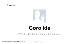 rootage.inc201503【rootage.co.jp技術共有】by GI
Goro Ide
Designer 寄りの Frontend Developer
Presenter
 
