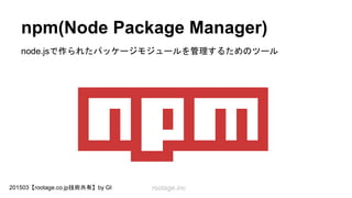 rootage.inc201503【rootage.co.jp技術共有】by GI
npm(Node Package Manager)
node.jsで作られたパッケージモジュールを管理するためのツール
 