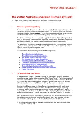 The greatest Australian competition reforms in 20 years?
Dr Martyn Taylor, Partner, and Josh Buckland, Associate, Norton Rose Fulbright

1

A once-in-a-generation opportunity
The Commonwealth Government will shortly announce the final terms of reference for its
fundamental review of Australian competition policy. This review is colloquially known as
the ‘root and branch’ review (“Review”). The Review will involve the most comprehensive
consideration of Australia’s competition and regulatory framework in 20 years.
The Review provides a once-in-a-generation opportunity for stakeholders to express their
views on the future of Australian market regulation. Entities more affected by competition
and market regulation may wish to give serious thought to making a submission.
This commentary provides an overview of the intended scope of the Review and identifies
key issues that may be considered. We have kept this commentary succinct. We are
happy to discuss any issues in greater detail.
The remainder of this commentary covers the following issues:











2

The political context to the Review
The ‘extraordinary’ breadth of the Review
The Review panel and proposed timing
The likely appetite for further deregulation
Regulatory agency reforms may focus on the NCC
Competition law reforms may involve a welcome ‘trim’
Improved outcomes for small businesses
Some industry sectors are under particular scrutiny
Media comments regarding privatisation are overstated
Further information

The political context to the Review
In 1993, Professor Frederick Hilmer AO chaired an independent review of Australian
competition policy, leading to the publication of the ‘Hilmer Report’. The implementation of
Hilmer’s recommendations had a profound impact on the Australian economy. Australia's
GDP growth was one of the strongest in the OECD between 1993 and 2005. Australia’s
reforms were adopted as a model for competition policy reforms worldwide.
It is now some 20 years since the Hilmer Report. Australia’s productivity levels have
stagnated, leading to renewed interest in the role of competition policy in improving
productivity. Many commentators, including Hilmer himself, have called for a new or
invigorated approach. Peter Harris, Chairman of the Productivity Commission, identified in
a speech in November 2013 that the alternative is a “low growth scenario” for Australia.
In the 2013 Federal election, a stated policy objective of the Liberal/National Coalition was
to boost Australian productivity. Improved competition policy was identified as a key
means to achieve that objective. If elected, the Coalition stated that it would:


undertake a ‘root and branch’ review of competition law and policy to deliver more
competitive markets; and

1

 