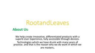 RootandLeaves
About Us-
We help create innovative, differentiated products with a
superb User Experience, fully accessible through devices.
Technologies which we have drunk with many years of
practice. and that is the reason why we do work in which we
are masters.
 