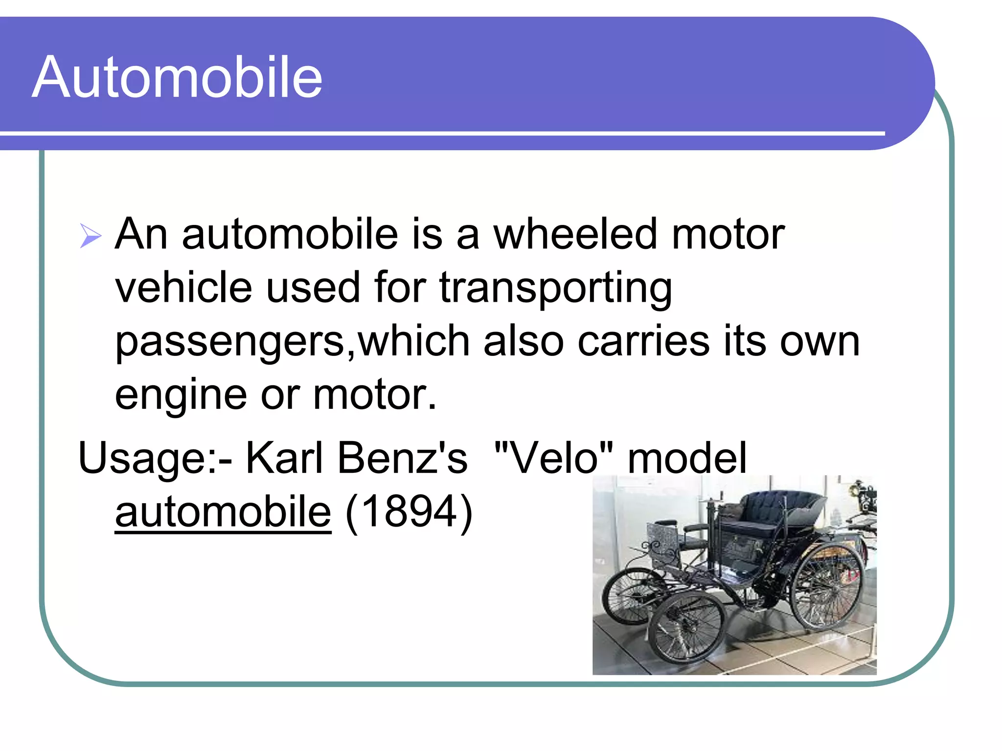 Automobile

  Anautomobile is a wheeled motor
  vehicle used for transporting
  passengers,which also carries its own
  engine or motor.
 Usage:- Karl Benz's "Velo" model
  automobile (1894)
 