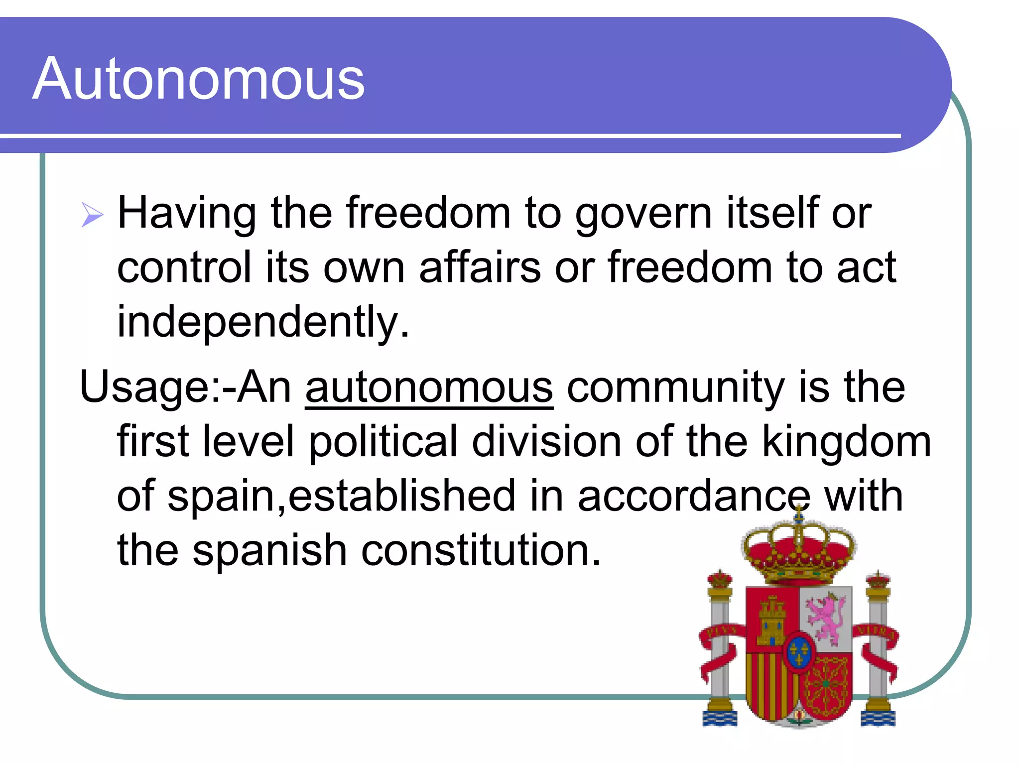 Autonomous

  Having  the freedom to govern itself or
  control its own affairs or freedom to act
  independently.
 Usage:-An autonomous community is the
  first level political division of the kingdom
  of spain,established in accordance with
  the spanish constitution.
 