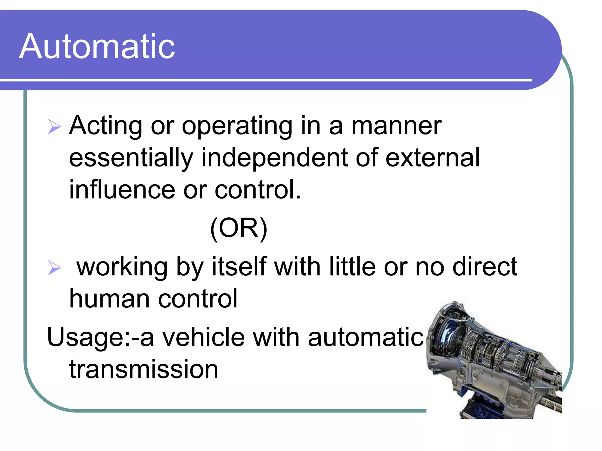 Automatic

  Actingor operating in a manner
  essentially independent of external
  influence or control.
               (OR)
  working by itself with little or no direct
  human control
 Usage:-a vehicle with automatic
  transmission
 
