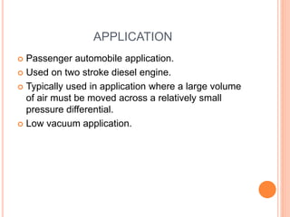 APPLICATION
 Passenger automobile application.
 Used on two stroke diesel engine.
 Typically used in application where a large volume
of air must be moved across a relatively small
pressure differential.
 Low vacuum application.
 