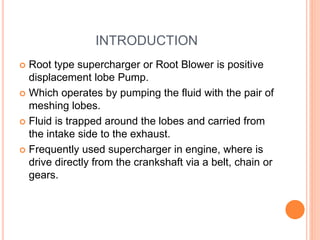 INTRODUCTION
 Root type supercharger or Root Blower is positive
displacement lobe Pump.
 Which operates by pumping the fluid with the pair of
meshing lobes.
 Fluid is trapped around the lobes and carried from
the intake side to the exhaust.
 Frequently used supercharger in engine, where is
drive directly from the crankshaft via a belt, chain or
gears.
 