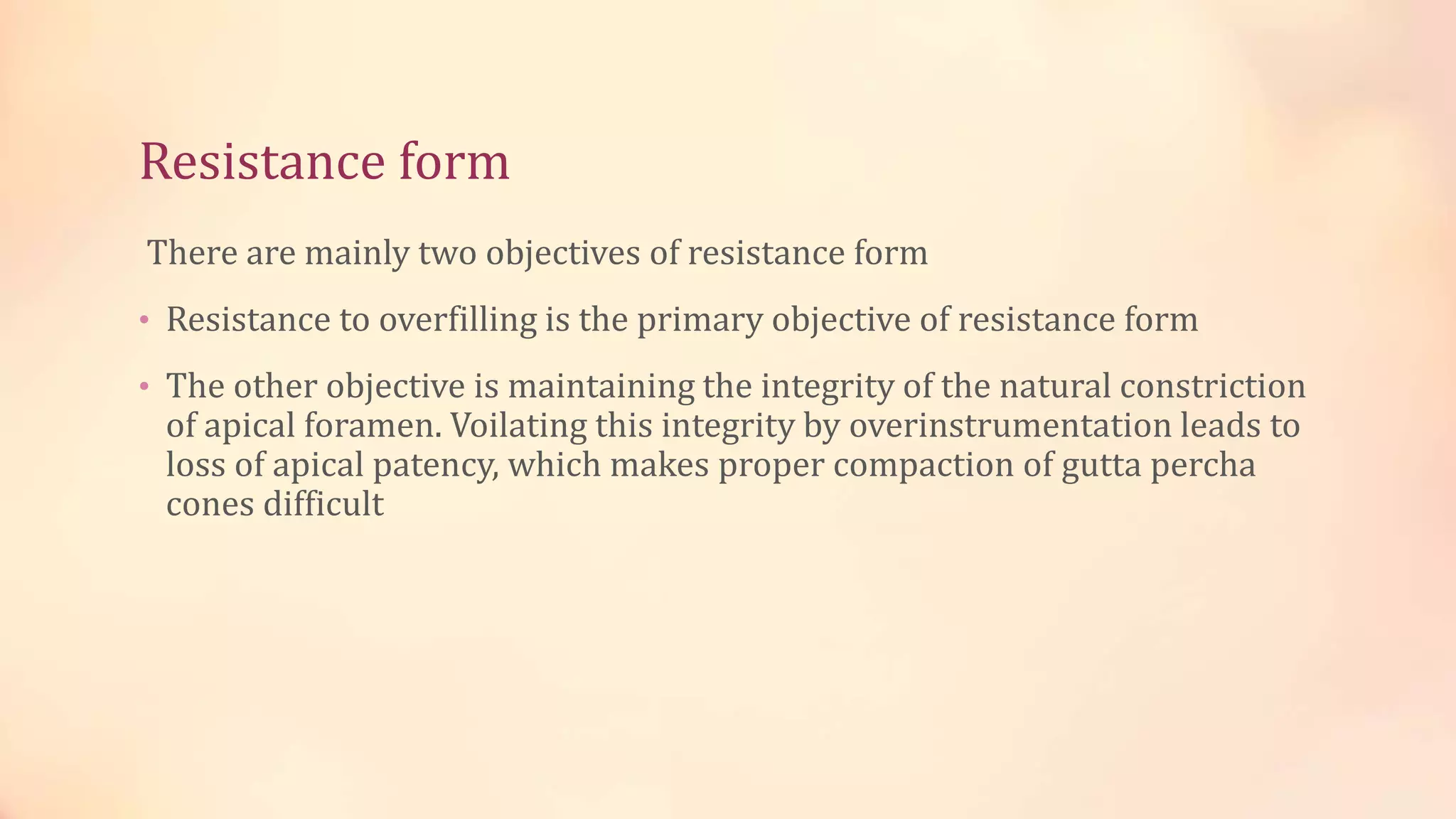 Resistance form 
There are mainly two objectives of resistance form 
• Resistance to overfilling is the primary objective of resistance form 
• The other objective is maintaining the integrity of the natural constriction 
of apical foramen. Voilating this integrity by overinstrumentation leads to 
loss of apical patency, which makes proper compaction of gutta percha 
cones difficult 
 