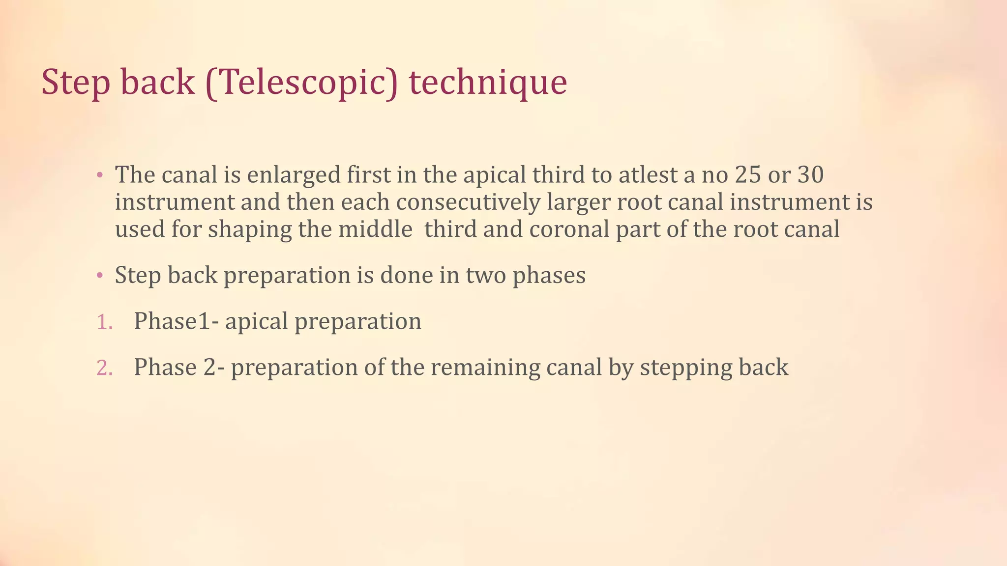 Step back (Telescopic) technique 
• The canal is enlarged first in the apical third to atlest a no 25 or 30 
instrument and then each consecutively larger root canal instrument is 
used for shaping the middle third and coronal part of the root canal 
• Step back preparation is done in two phases 
1. Phase1- apical preparation 
2. Phase 2- preparation of the remaining canal by stepping back 
 