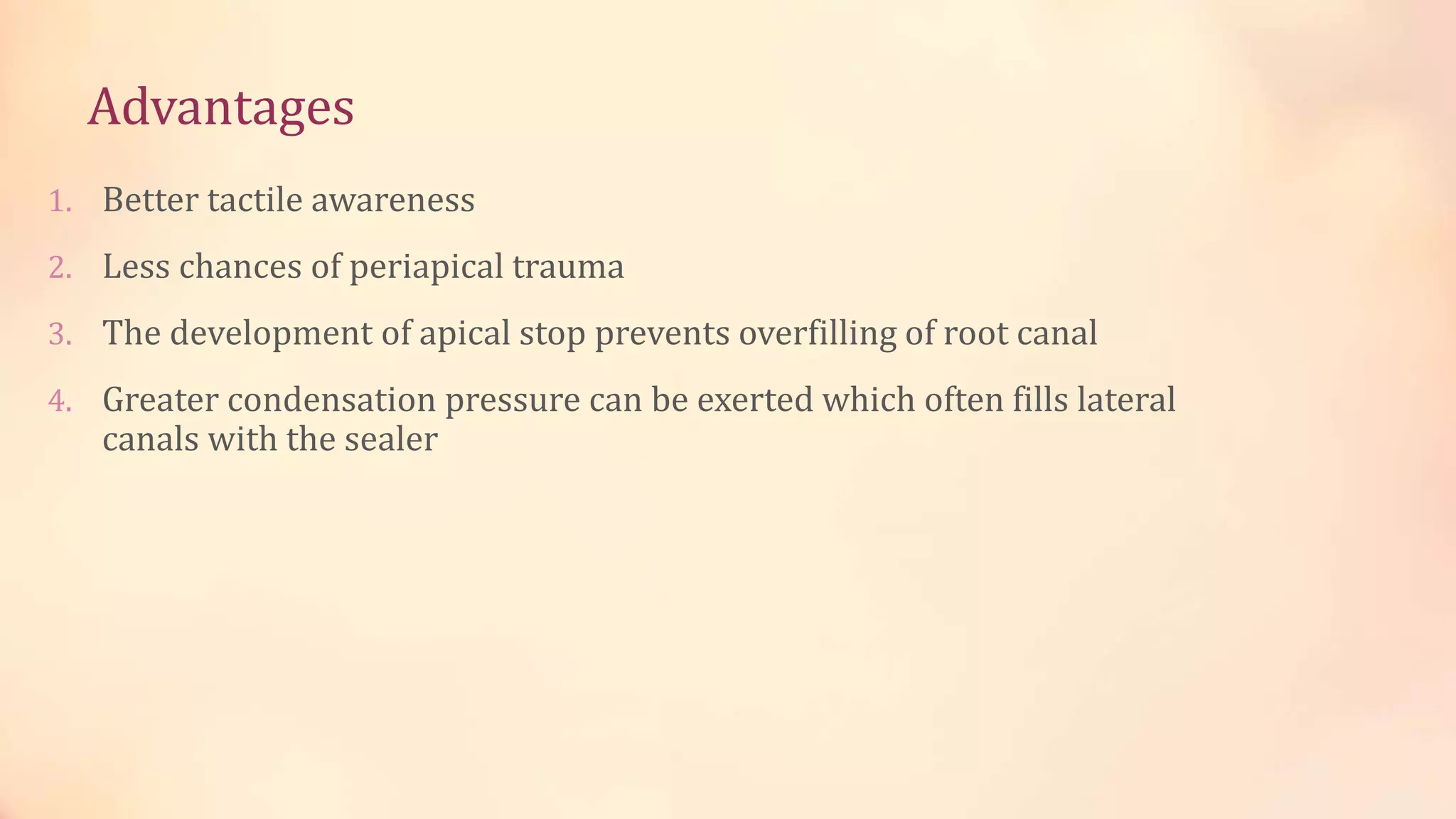 Advantages 
1. Better tactile awareness 
2. Less chances of periapical trauma 
3. The development of apical stop prevents overfilling of root canal 
4. Greater condensation pressure can be exerted which often fills lateral 
canals with the sealer 
 